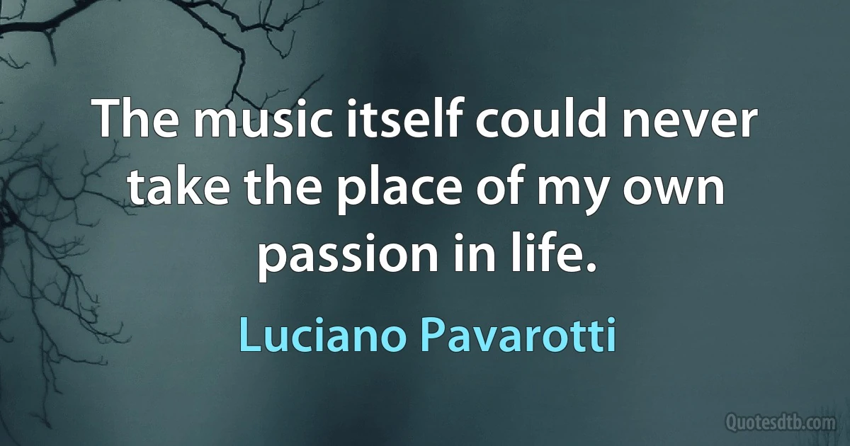 The music itself could never take the place of my own passion in life. (Luciano Pavarotti)