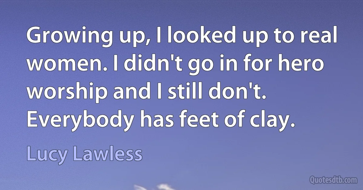 Growing up, I looked up to real women. I didn't go in for hero worship and I still don't. Everybody has feet of clay. (Lucy Lawless)