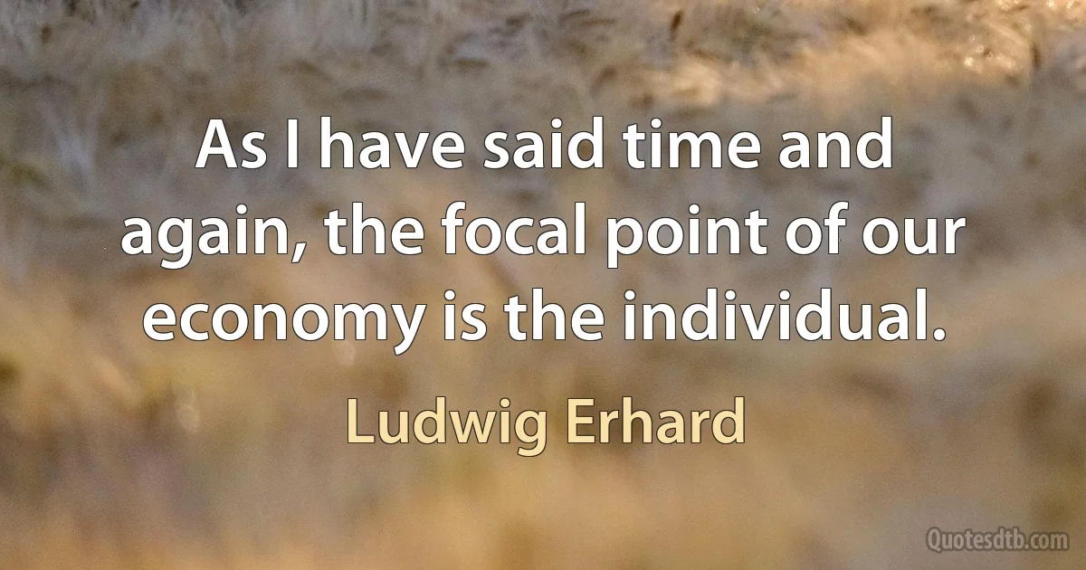 As I have said time and again, the focal point of our economy is the individual. (Ludwig Erhard)