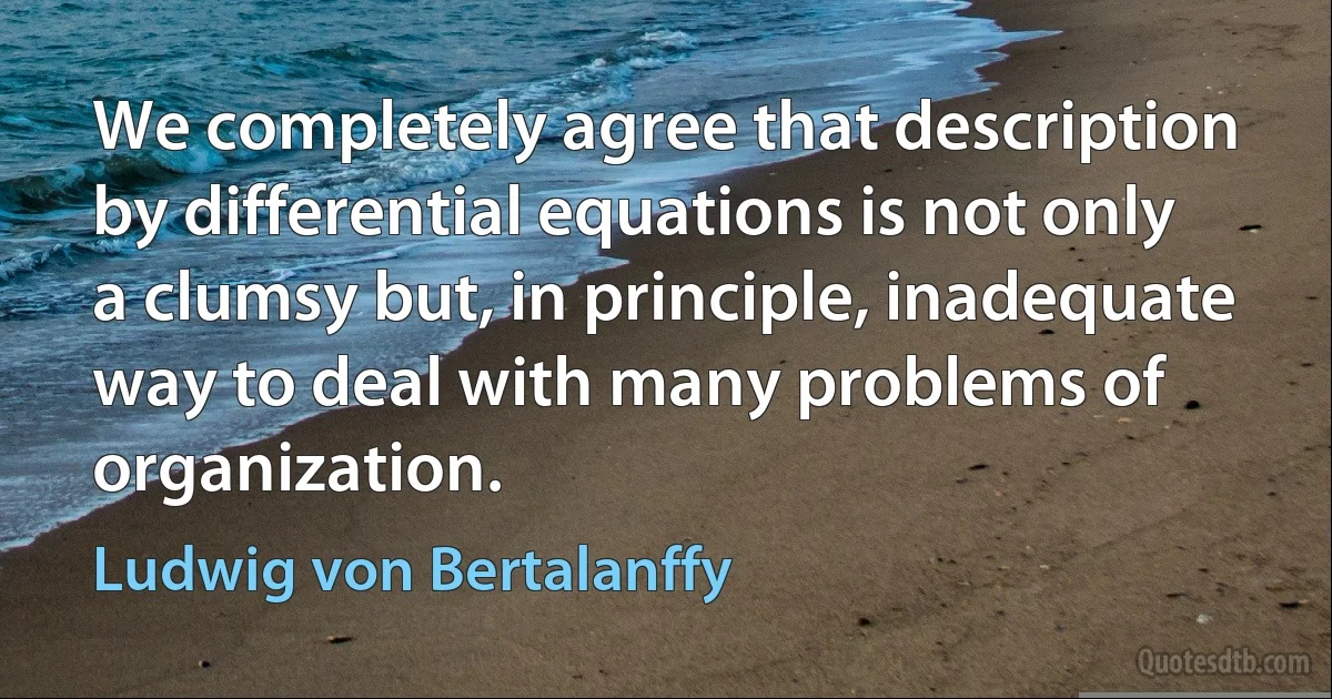 We completely agree that description by differential equations is not only a clumsy but, in principle, inadequate way to deal with many problems of organization. (Ludwig von Bertalanffy)