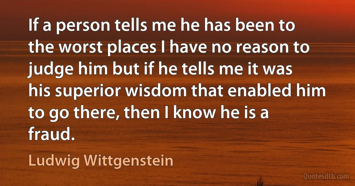 If a person tells me he has been to the worst places I have no reason to judge him but if he tells me it was his superior wisdom that enabled him to go there, then I know he is a fraud. (Ludwig Wittgenstein)