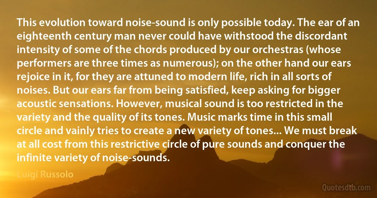 This evolution toward noise-sound is only possible today. The ear of an eighteenth century man never could have withstood the discordant intensity of some of the chords produced by our orchestras (whose performers are three times as numerous); on the other hand our ears rejoice in it, for they are attuned to modern life, rich in all sorts of noises. But our ears far from being satisfied, keep asking for bigger acoustic sensations. However, musical sound is too restricted in the variety and the quality of its tones. Music marks time in this small circle and vainly tries to create a new variety of tones... We must break at all cost from this restrictive circle of pure sounds and conquer the infinite variety of noise-sounds. (Luigi Russolo)