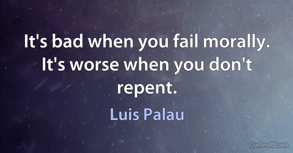 It's bad when you fail morally. It's worse when you don't repent. (Luis Palau)