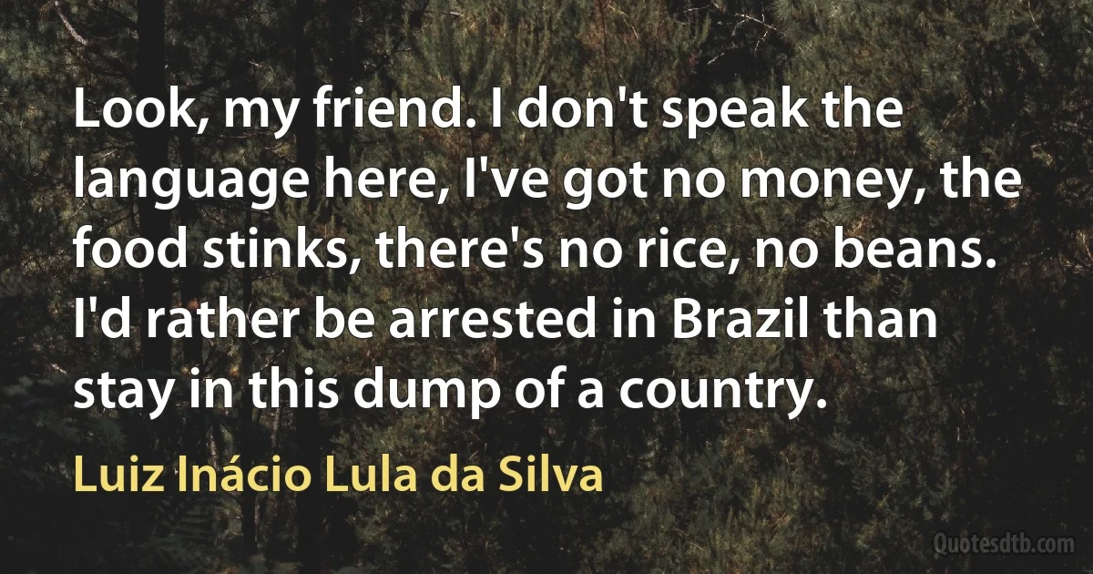 Look, my friend. I don't speak the language here, I've got no money, the food stinks, there's no rice, no beans. I'd rather be arrested in Brazil than stay in this dump of a country. (Luiz Inácio Lula da Silva)