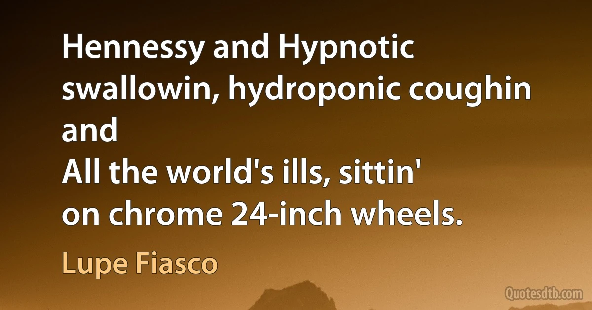 Hennessy and Hypnotic swallowin, hydroponic coughin and
All the world's ills, sittin' on chrome 24-inch wheels. (Lupe Fiasco)