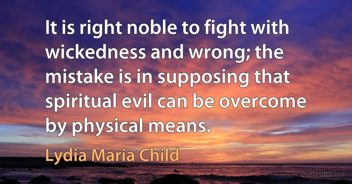 It is right noble to fight with wickedness and wrong; the mistake is in supposing that spiritual evil can be overcome by physical means. (Lydia Maria Child)