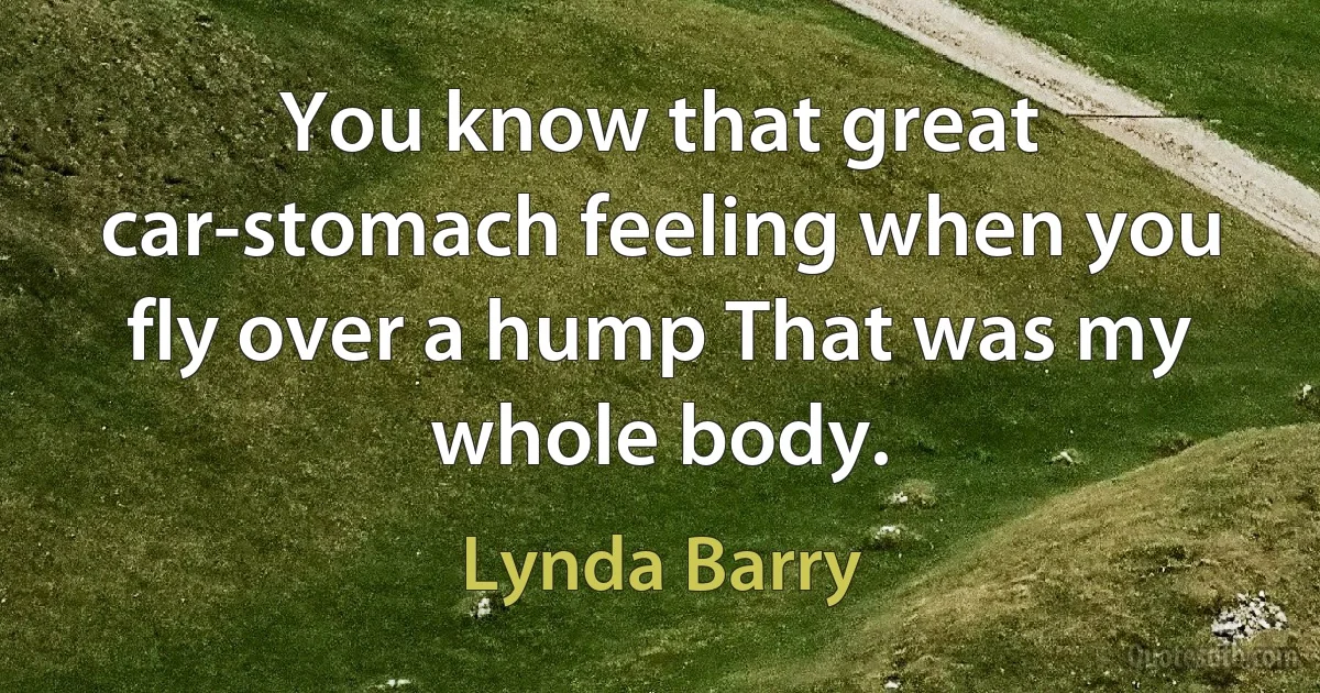 You know that great car-stomach feeling when you fly over a hump That was my whole body. (Lynda Barry)