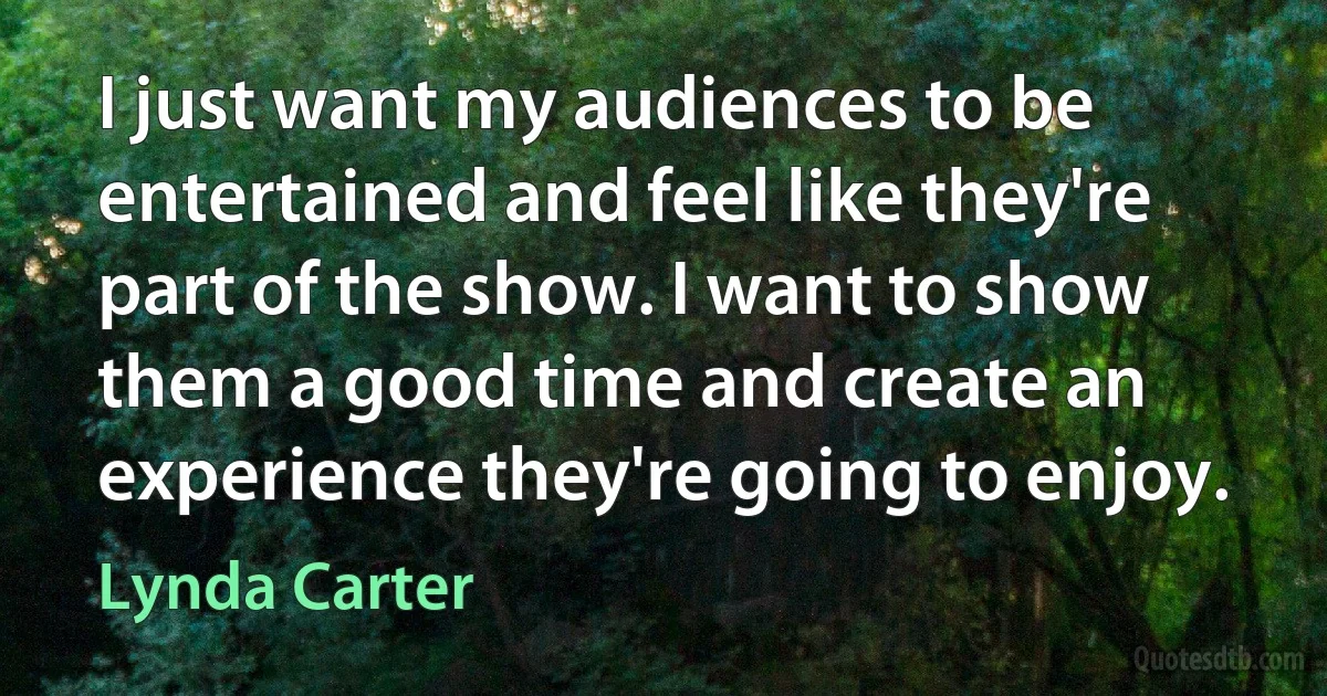 I just want my audiences to be entertained and feel like they're part of the show. I want to show them a good time and create an experience they're going to enjoy. (Lynda Carter)