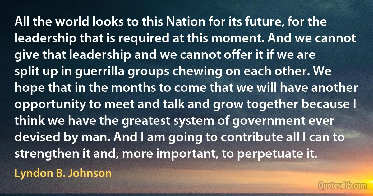 All the world looks to this Nation for its future, for the leadership that is required at this moment. And we cannot give that leadership and we cannot offer it if we are split up in guerrilla groups chewing on each other. We hope that in the months to come that we will have another opportunity to meet and talk and grow together because I think we have the greatest system of government ever devised by man. And I am going to contribute all I can to strengthen it and, more important, to perpetuate it. (Lyndon B. Johnson)