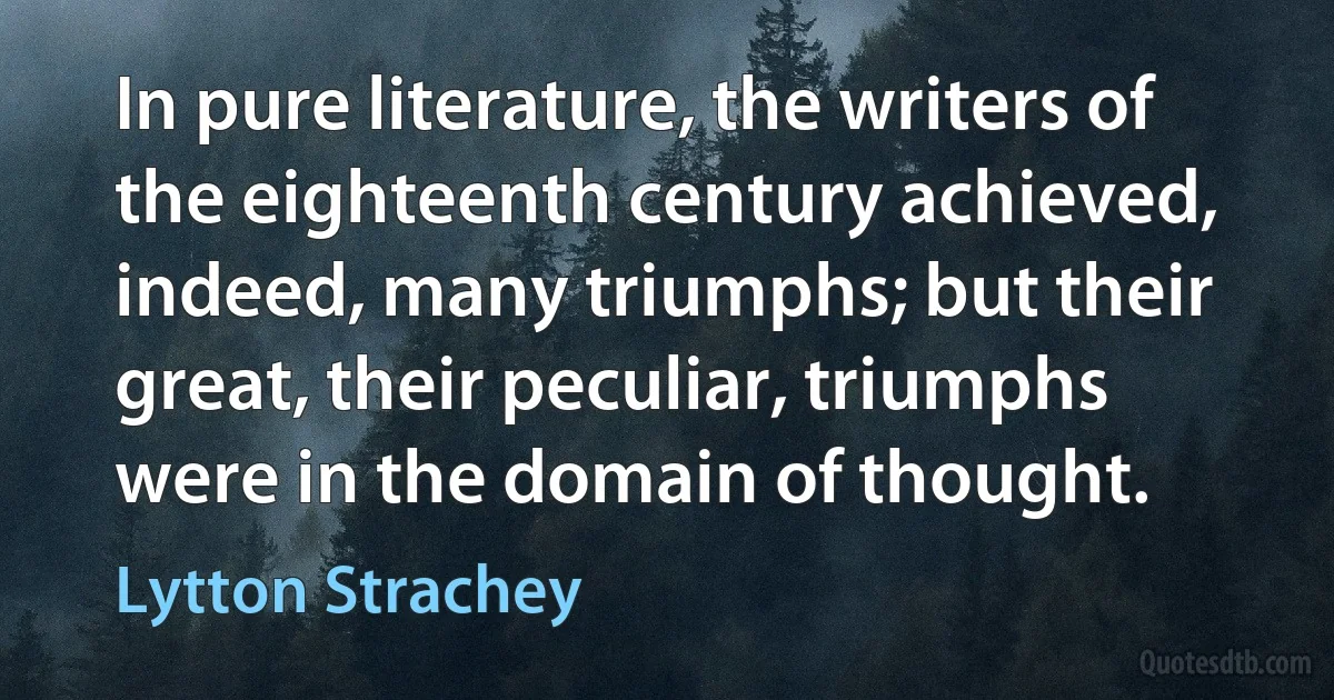 In pure literature, the writers of the eighteenth century achieved, indeed, many triumphs; but their great, their peculiar, triumphs were in the domain of thought. (Lytton Strachey)