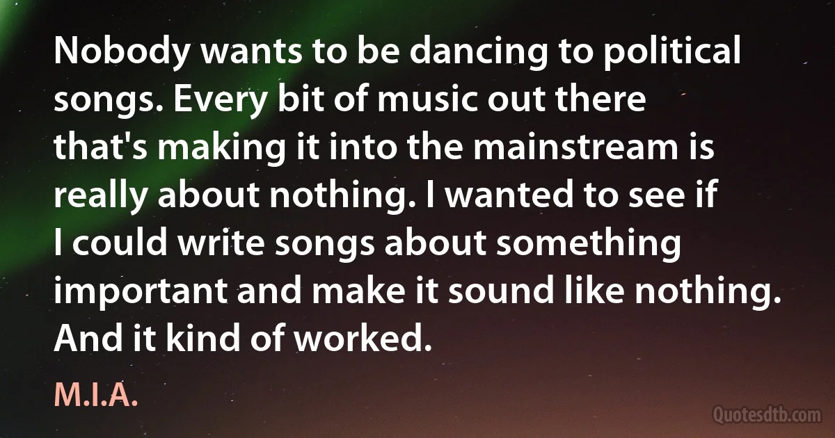 Nobody wants to be dancing to political songs. Every bit of music out there that's making it into the mainstream is really about nothing. I wanted to see if I could write songs about something important and make it sound like nothing. And it kind of worked. (M.I.A.)