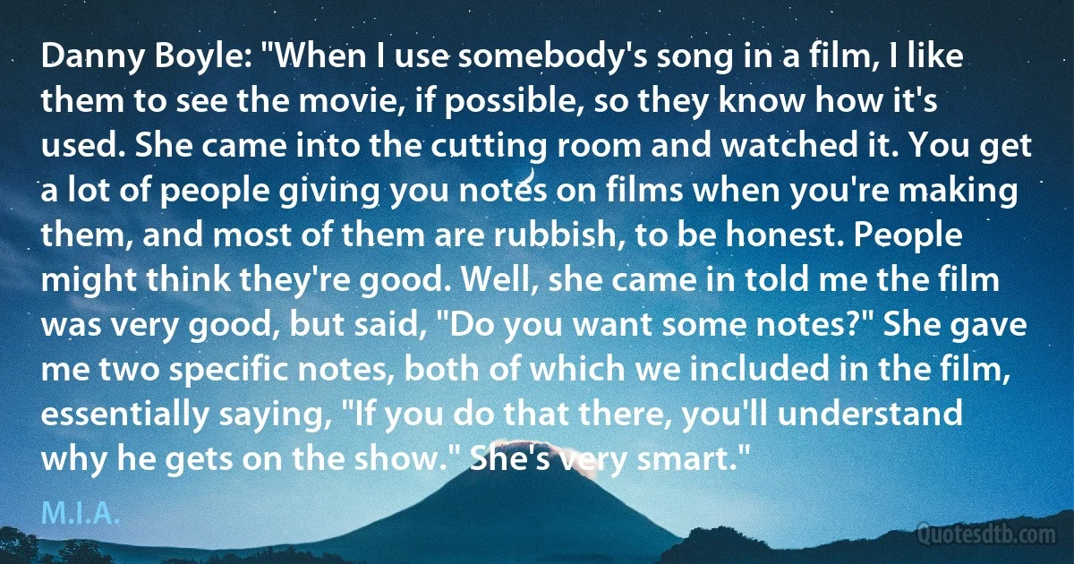 Danny Boyle: "When I use somebody's song in a film, I like them to see the movie, if possible, so they know how it's used. She came into the cutting room and watched it. You get a lot of people giving you notes on films when you're making them, and most of them are rubbish, to be honest. People might think they're good. Well, she came in told me the film was very good, but said, "Do you want some notes?" She gave me two specific notes, both of which we included in the film, essentially saying, "If you do that there, you'll understand why he gets on the show." She's very smart." (M.I.A.)