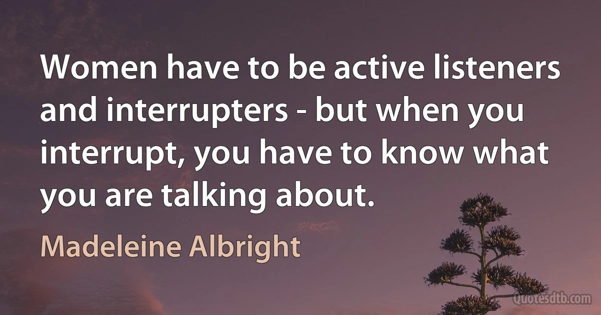 Women have to be active listeners and interrupters - but when you interrupt, you have to know what you are talking about. (Madeleine Albright)