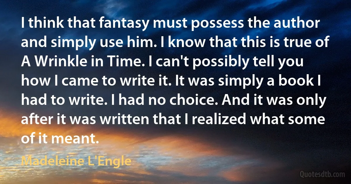 I think that fantasy must possess the author and simply use him. I know that this is true of A Wrinkle in Time. I can't possibly tell you how I came to write it. It was simply a book I had to write. I had no choice. And it was only after it was written that I realized what some of it meant. (Madeleine L'Engle)