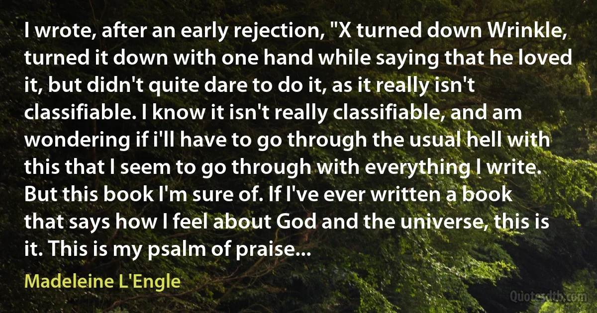 I wrote, after an early rejection, "X turned down Wrinkle, turned it down with one hand while saying that he loved it, but didn't quite dare to do it, as it really isn't classifiable. I know it isn't really classifiable, and am wondering if i'll have to go through the usual hell with this that I seem to go through with everything I write. But this book I'm sure of. If I've ever written a book that says how I feel about God and the universe, this is it. This is my psalm of praise... (Madeleine L'Engle)