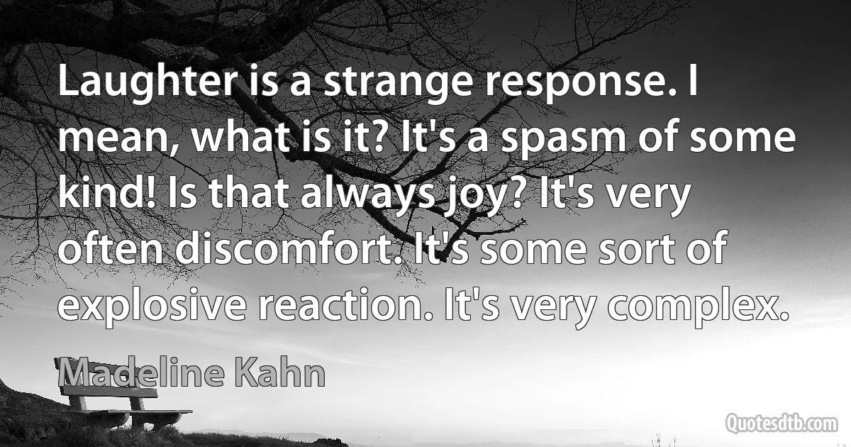 Laughter is a strange response. I mean, what is it? It's a spasm of some kind! Is that always joy? It's very often discomfort. It's some sort of explosive reaction. It's very complex. (Madeline Kahn)