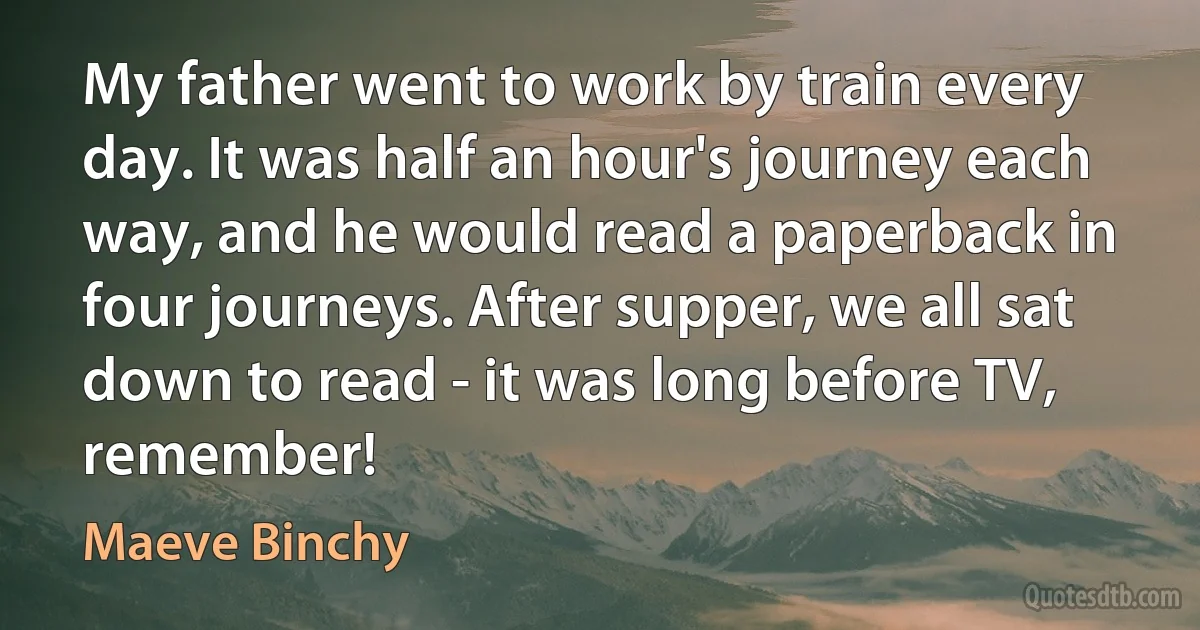 My father went to work by train every day. It was half an hour's journey each way, and he would read a paperback in four journeys. After supper, we all sat down to read - it was long before TV, remember! (Maeve Binchy)