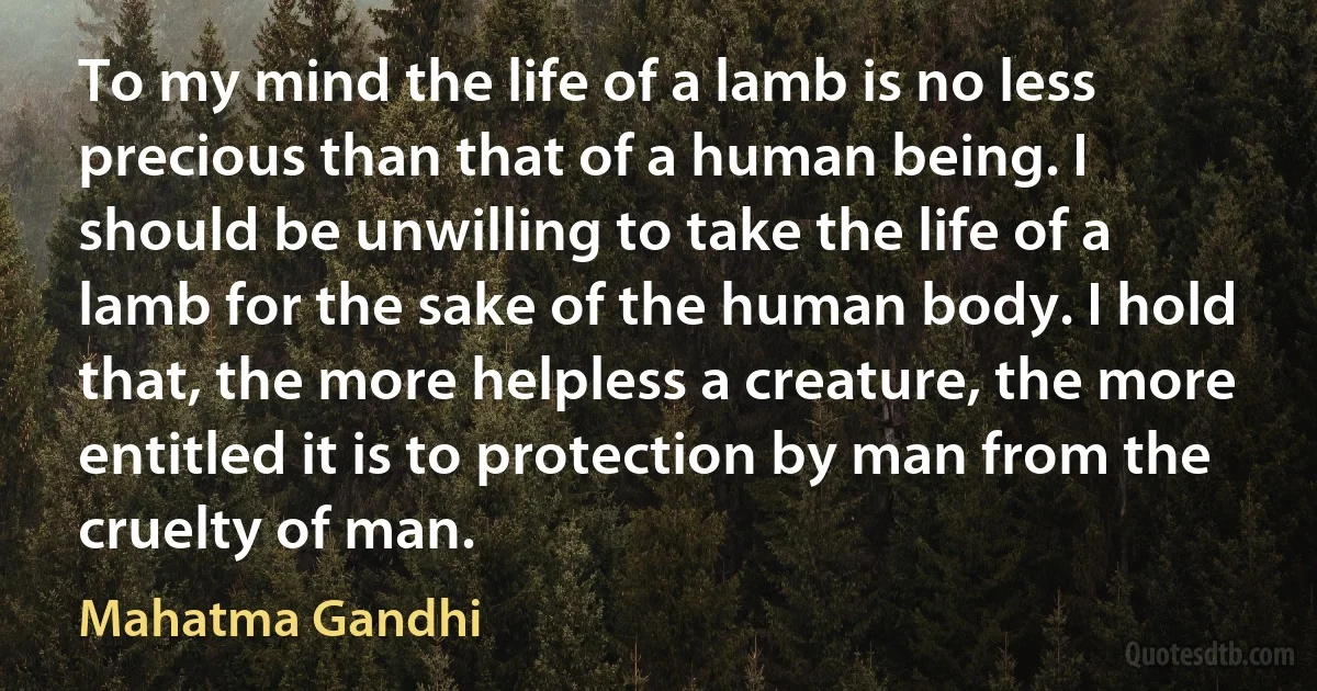 To my mind the life of a lamb is no less precious than that of a human being. I should be unwilling to take the life of a lamb for the sake of the human body. I hold that, the more helpless a creature, the more entitled it is to protection by man from the cruelty of man. (Mahatma Gandhi)