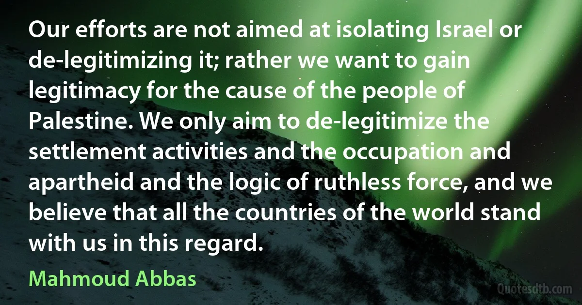 Our efforts are not aimed at isolating Israel or de-legitimizing it; rather we want to gain legitimacy for the cause of the people of Palestine. We only aim to de-legitimize the settlement activities and the occupation and apartheid and the logic of ruthless force, and we believe that all the countries of the world stand with us in this regard. (Mahmoud Abbas)