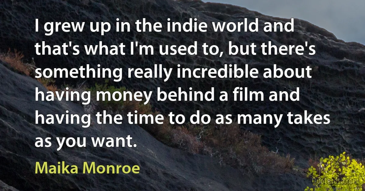 I grew up in the indie world and that's what I'm used to, but there's something really incredible about having money behind a film and having the time to do as many takes as you want. (Maika Monroe)