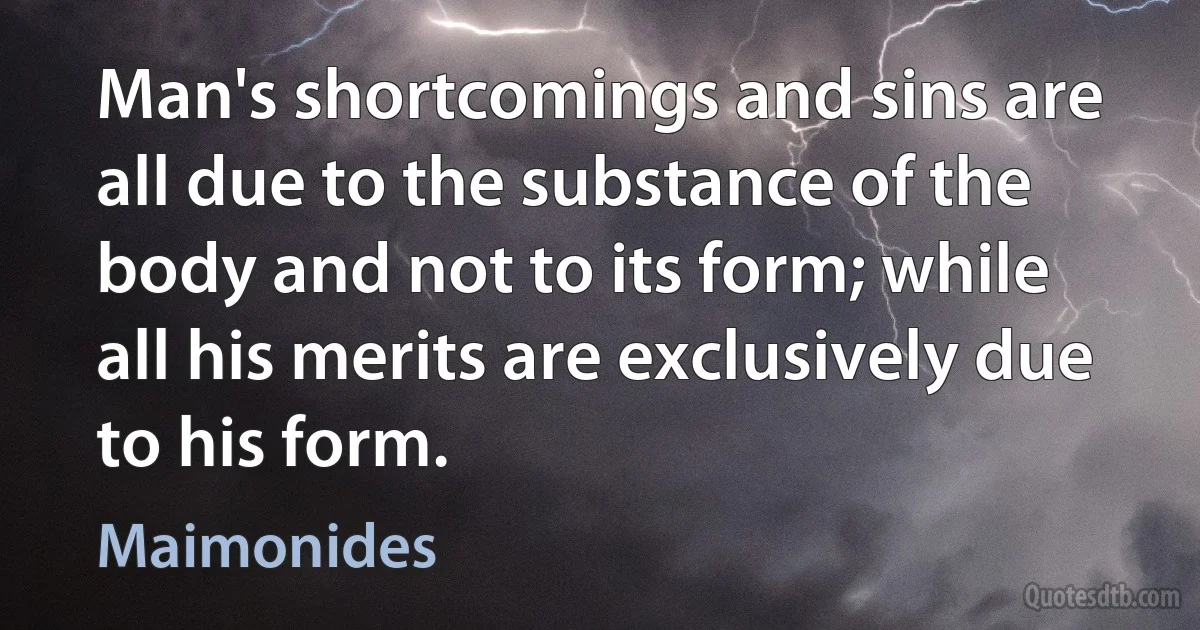 Man's shortcomings and sins are all due to the substance of the body and not to its form; while all his merits are exclusively due to his form. (Maimonides)