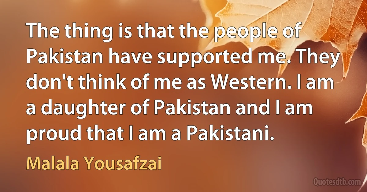 The thing is that the people of Pakistan have supported me. They don't think of me as Western. I am a daughter of Pakistan and I am proud that I am a Pakistani. (Malala Yousafzai)