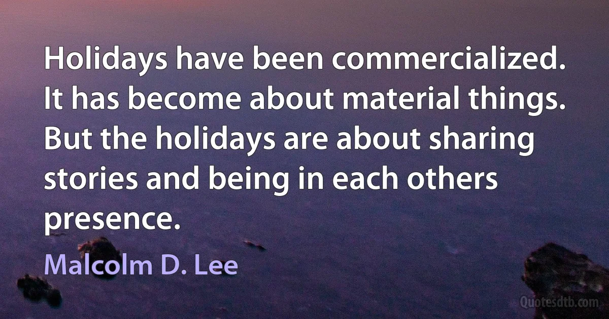 Holidays have been commercialized. It has become about material things. But the holidays are about sharing stories and being in each others presence. (Malcolm D. Lee)