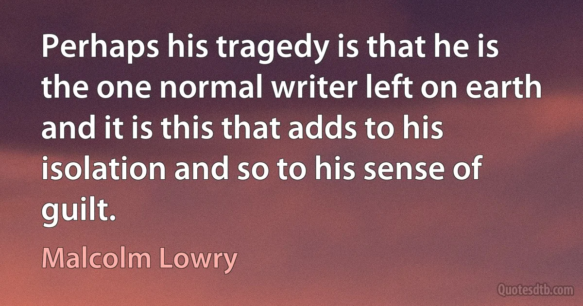 Perhaps his tragedy is that he is the one normal writer left on earth and it is this that adds to his isolation and so to his sense of guilt. (Malcolm Lowry)