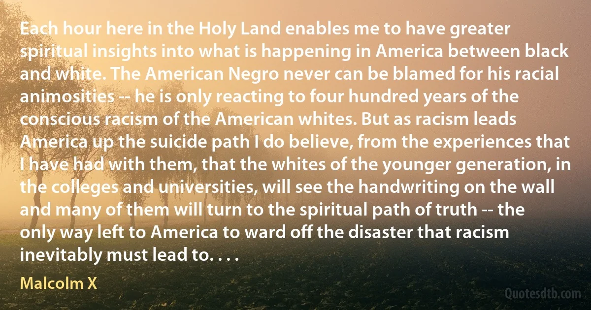 Each hour here in the Holy Land enables me to have greater spiritual insights into what is happening in America between black and white. The American Negro never can be blamed for his racial animosities -- he is only reacting to four hundred years of the conscious racism of the American whites. But as racism leads America up the suicide path I do believe, from the experiences that I have had with them, that the whites of the younger generation, in the colleges and universities, will see the handwriting on the wall and many of them will turn to the spiritual path of truth -- the only way left to America to ward off the disaster that racism inevitably must lead to. . . . (Malcolm X)