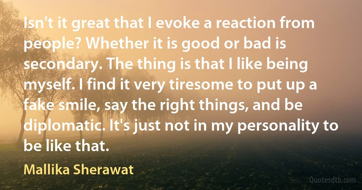 Isn't it great that I evoke a reaction from people? Whether it is good or bad is secondary. The thing is that I like being myself. I find it very tiresome to put up a fake smile, say the right things, and be diplomatic. It's just not in my personality to be like that. (Mallika Sherawat)