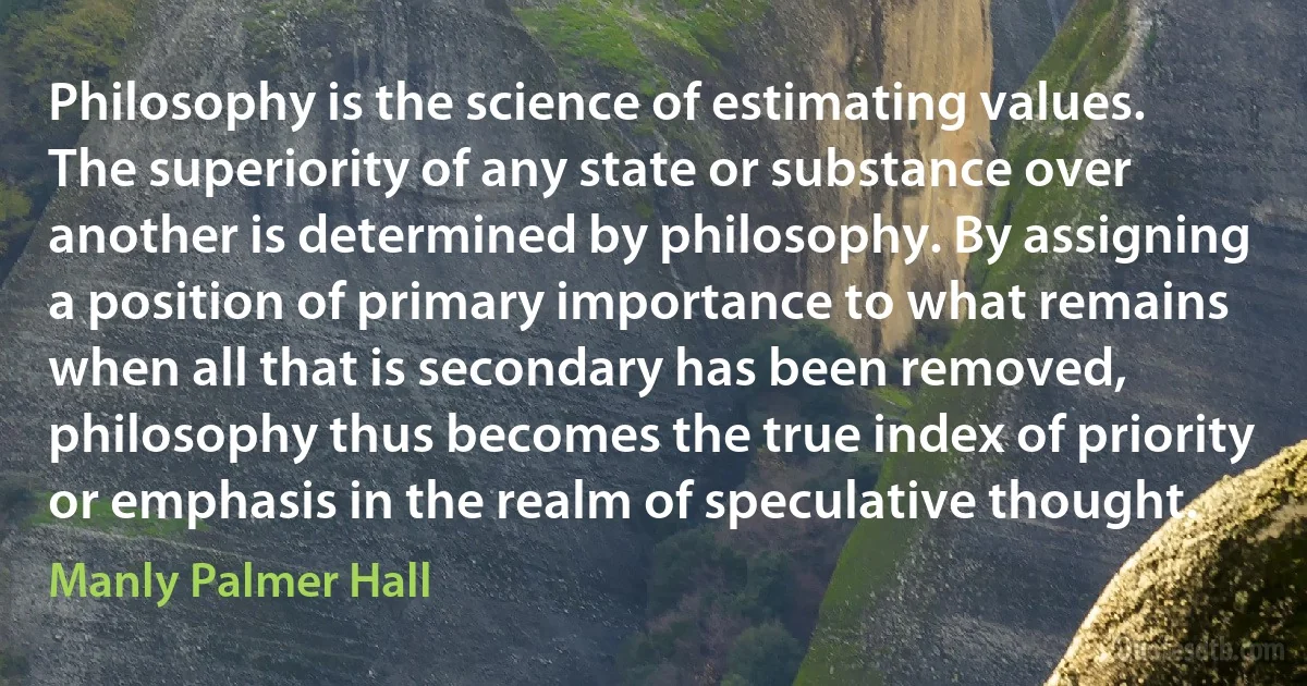 Philosophy is the science of estimating values. The superiority of any state or substance over another is determined by philosophy. By assigning a position of primary importance to what remains when all that is secondary has been removed, philosophy thus becomes the true index of priority or emphasis in the realm of speculative thought. (Manly Palmer Hall)