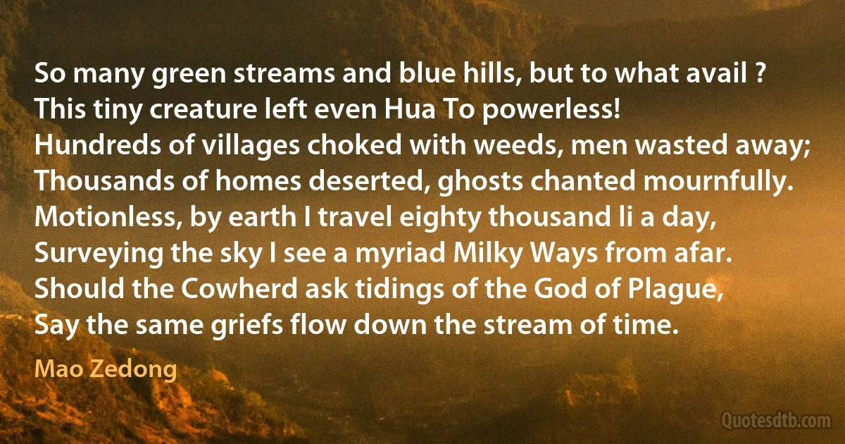 So many green streams and blue hills, but to what avail ?
This tiny creature left even Hua To powerless!
Hundreds of villages choked with weeds, men wasted away;
Thousands of homes deserted, ghosts chanted mournfully.
Motionless, by earth I travel eighty thousand li a day,
Surveying the sky I see a myriad Milky Ways from afar.
Should the Cowherd ask tidings of the God of Plague,
Say the same griefs flow down the stream of time. (Mao Zedong)