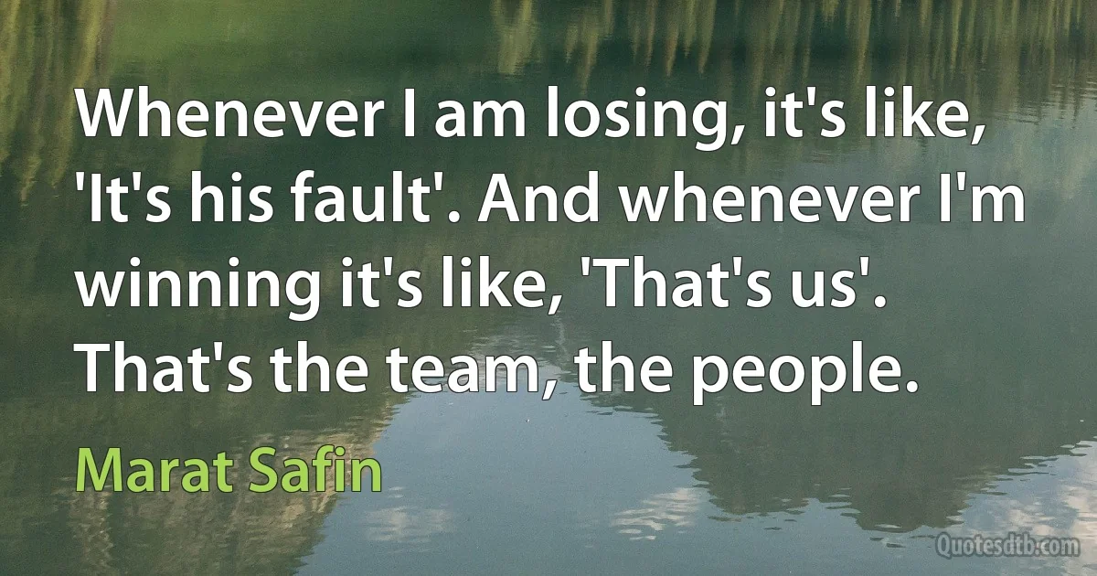 Whenever I am losing, it's like, 'It's his fault'. And whenever I'm winning it's like, 'That's us'. That's the team, the people. (Marat Safin)