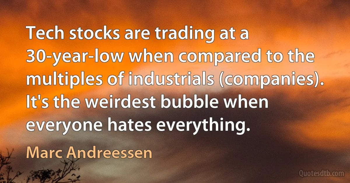 Tech stocks are trading at a 30-year-low when compared to the multiples of industrials (companies). It's the weirdest bubble when everyone hates everything. (Marc Andreessen)