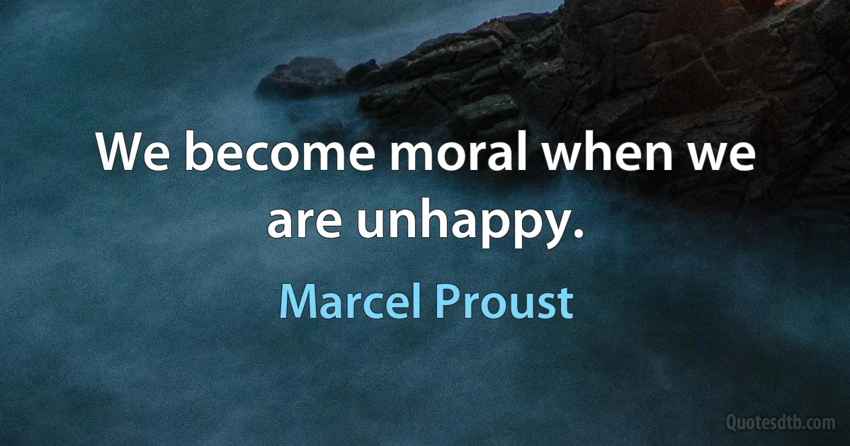 We become moral when we are unhappy. (Marcel Proust)