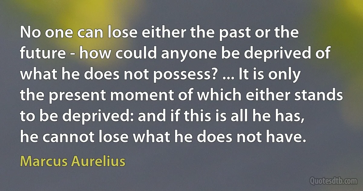 No one can lose either the past or the future - how could anyone be deprived of what he does not possess? ... It is only the present moment of which either stands to be deprived: and if this is all he has, he cannot lose what he does not have. (Marcus Aurelius)