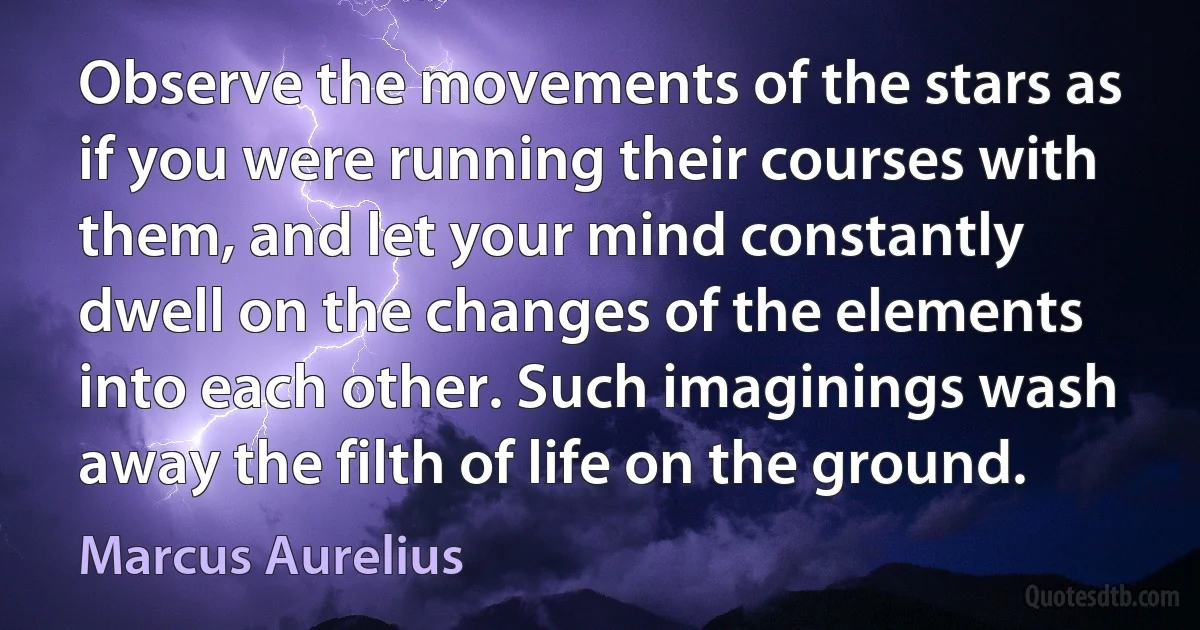 Observe the movements of the stars as if you were running their courses with them, and let your mind constantly dwell on the changes of the elements into each other. Such imaginings wash away the filth of life on the ground. (Marcus Aurelius)