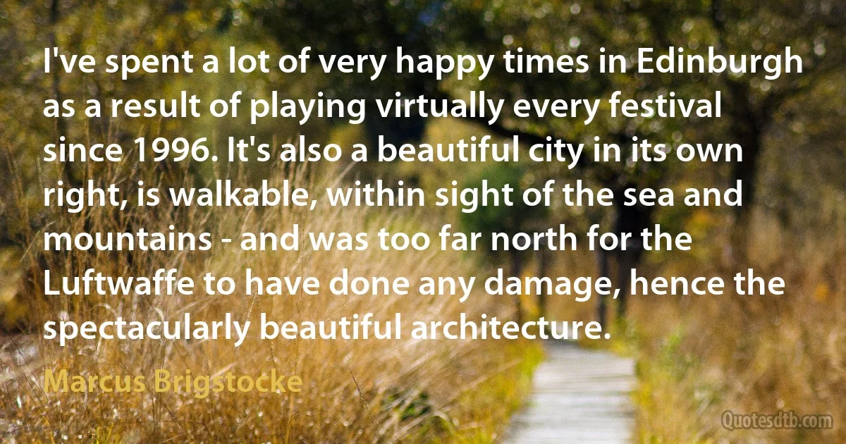 I've spent a lot of very happy times in Edinburgh as a result of playing virtually every festival since 1996. It's also a beautiful city in its own right, is walkable, within sight of the sea and mountains - and was too far north for the Luftwaffe to have done any damage, hence the spectacularly beautiful architecture. (Marcus Brigstocke)