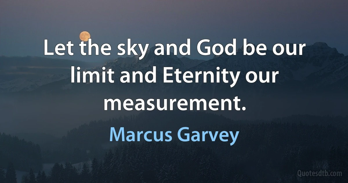 Let the sky and God be our limit and Eternity our measurement. (Marcus Garvey)