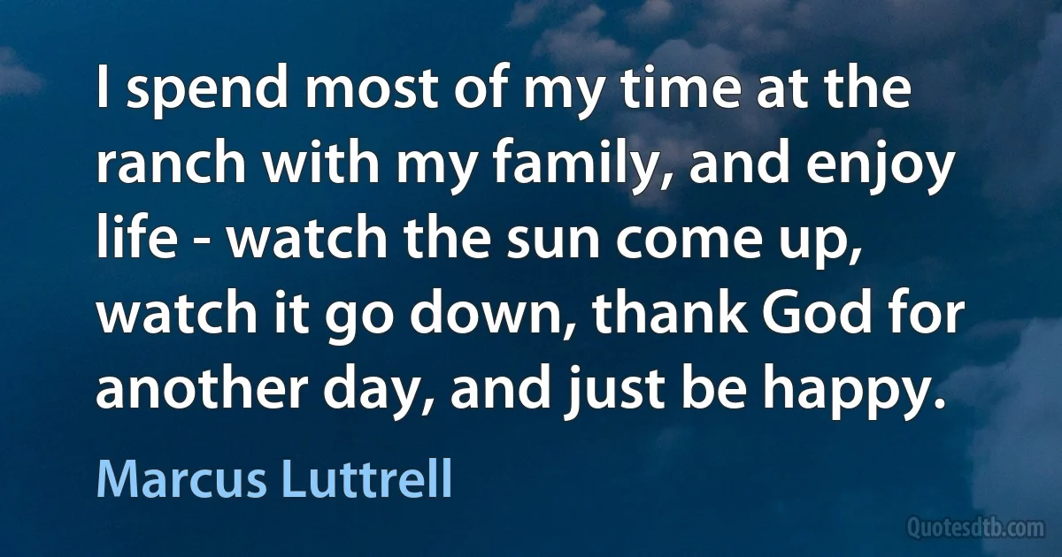 I spend most of my time at the ranch with my family, and enjoy life - watch the sun come up, watch it go down, thank God for another day, and just be happy. (Marcus Luttrell)