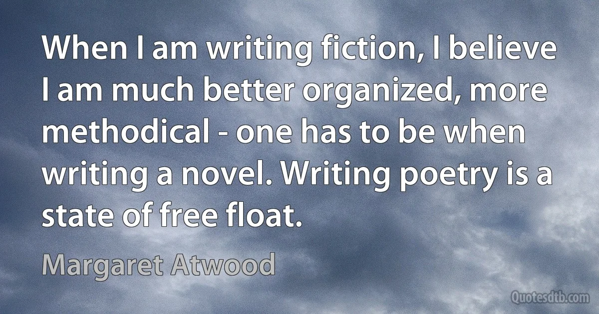 When I am writing fiction, I believe I am much better organized, more methodical - one has to be when writing a novel. Writing poetry is a state of free float. (Margaret Atwood)