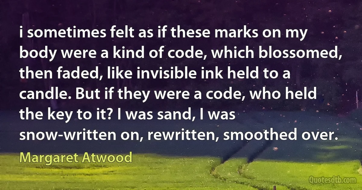 i sometimes felt as if these marks on my body were a kind of code, which blossomed, then faded, like invisible ink held to a candle. But if they were a code, who held the key to it? I was sand, I was snow-written on, rewritten, smoothed over. (Margaret Atwood)