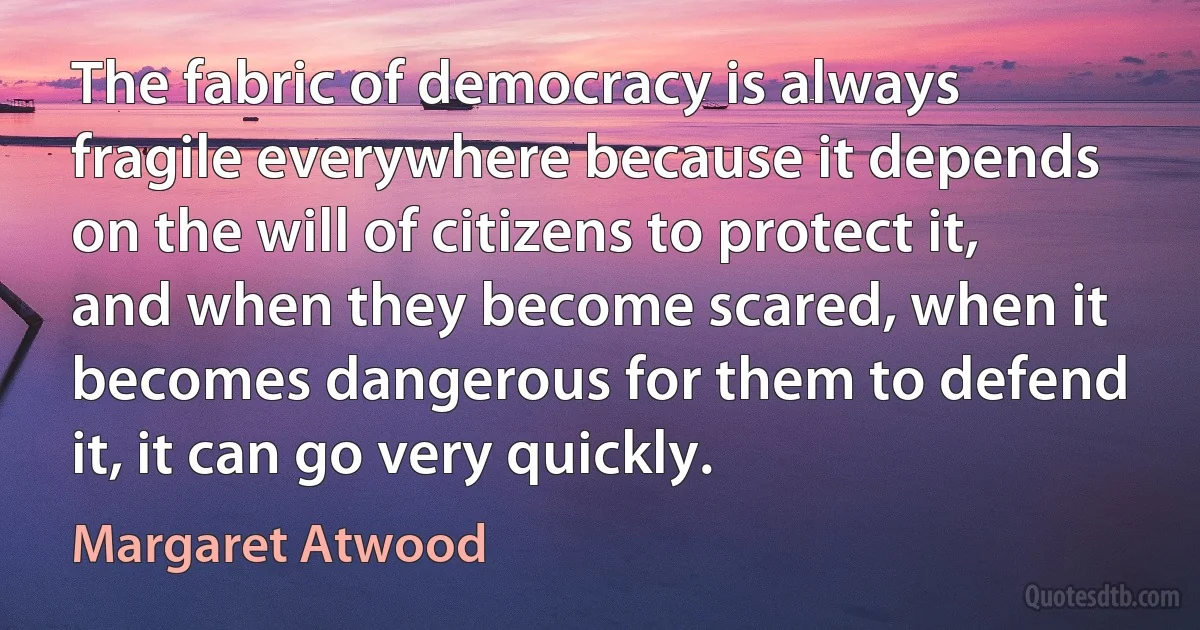 The fabric of democracy is always fragile everywhere because it depends on the will of citizens to protect it, and when they become scared, when it becomes dangerous for them to defend it, it can go very quickly. (Margaret Atwood)