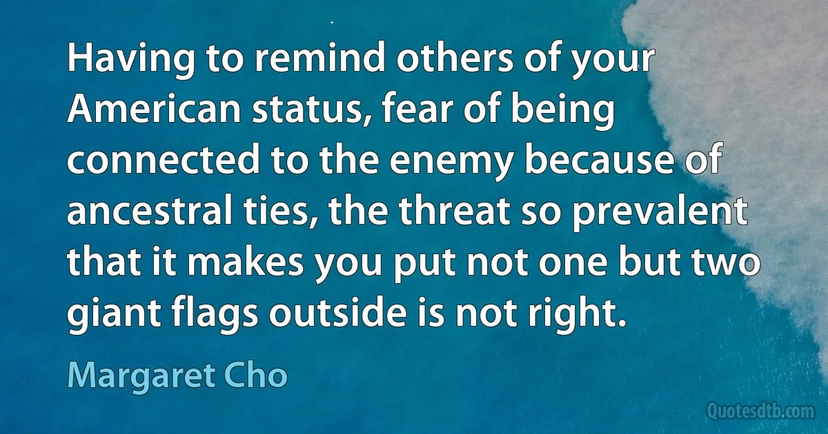 Having to remind others of your American status, fear of being connected to the enemy because of ancestral ties, the threat so prevalent that it makes you put not one but two giant flags outside is not right. (Margaret Cho)