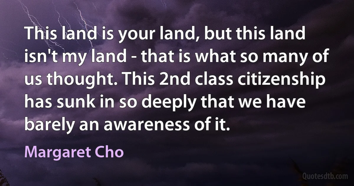 This land is your land, but this land isn't my land - that is what so many of us thought. This 2nd class citizenship has sunk in so deeply that we have barely an awareness of it. (Margaret Cho)