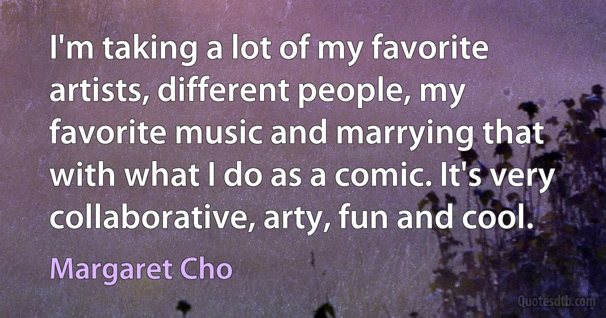 I'm taking a lot of my favorite artists, different people, my favorite music and marrying that with what I do as a comic. It's very collaborative, arty, fun and cool. (Margaret Cho)