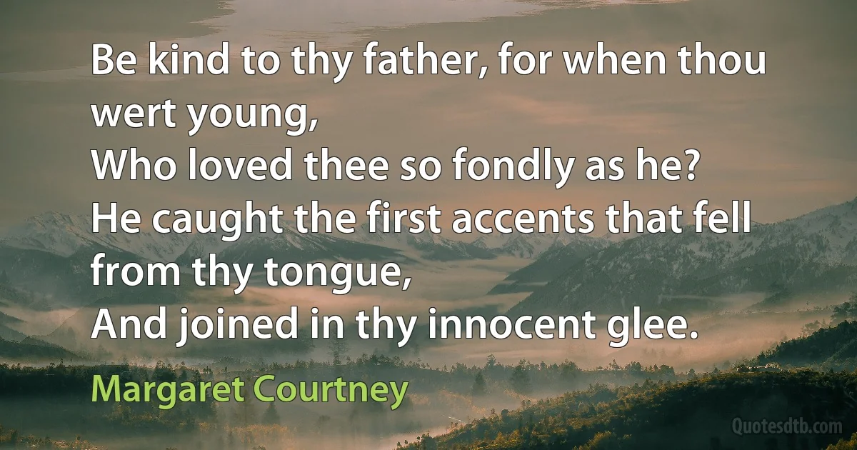 Be kind to thy father, for when thou wert young,
Who loved thee so fondly as he?
He caught the first accents that fell from thy tongue,
And joined in thy innocent glee. (Margaret Courtney)