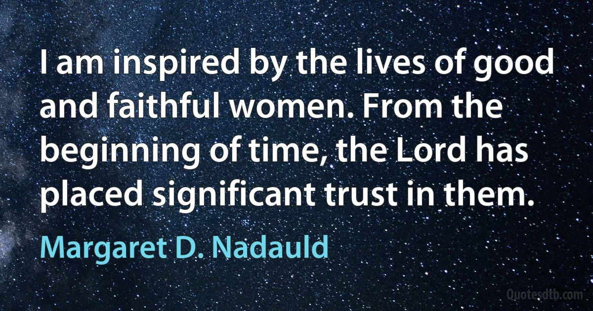 I am inspired by the lives of good and faithful women. From the beginning of time, the Lord has placed significant trust in them. (Margaret D. Nadauld)