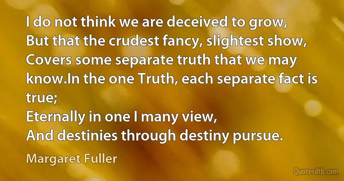 I do not think we are deceived to grow,
But that the crudest fancy, slightest show,
Covers some separate truth that we may know.In the one Truth, each separate fact is true;
Eternally in one I many view,
And destinies through destiny pursue. (Margaret Fuller)