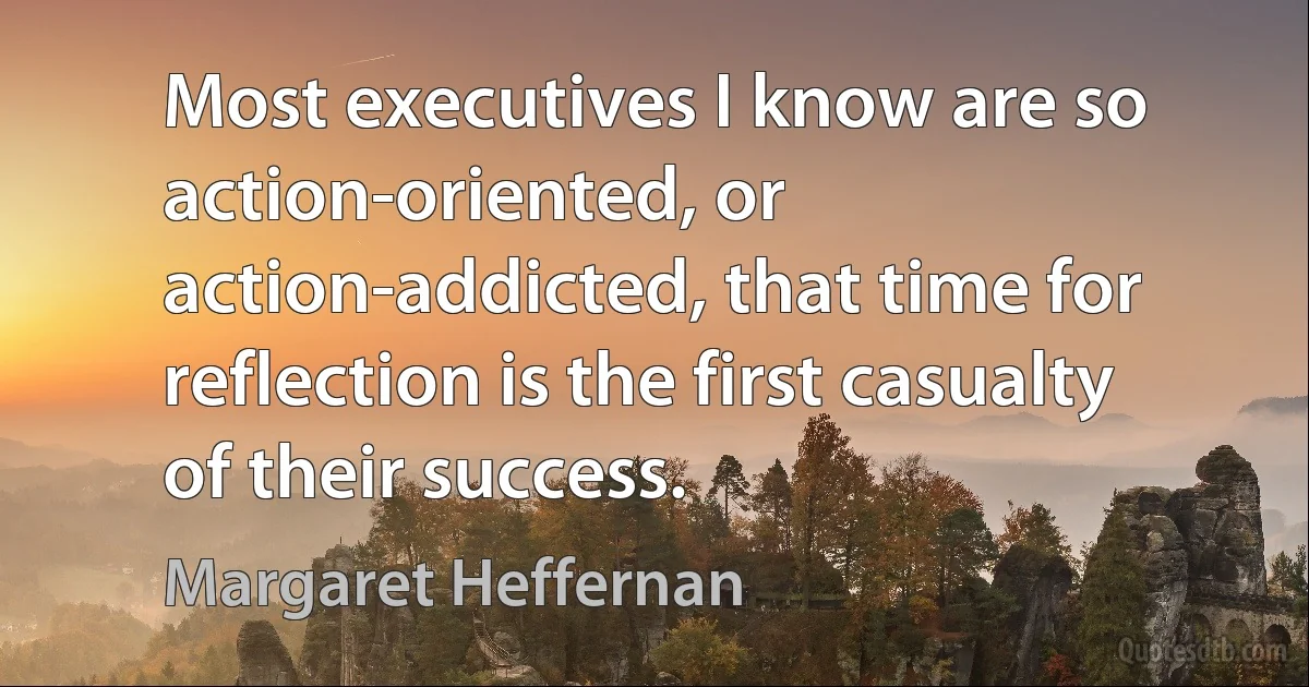 Most executives I know are so action-oriented, or action-addicted, that time for reflection is the first casualty of their success. (Margaret Heffernan)